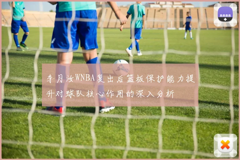 李月汝WNBA复出后篮板保护能力提升对球队核心作用的深入分析