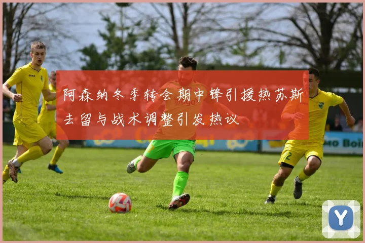 阿森纳冬季转会期中锋引援热苏斯去留与战术调整引发热议