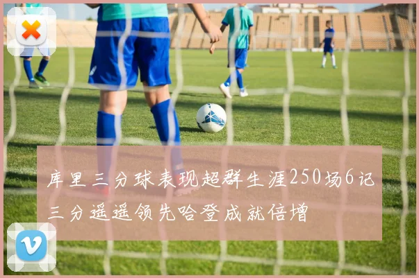 库里三分球表现超群生涯250场6记三分遥遥领先哈登成就倍增