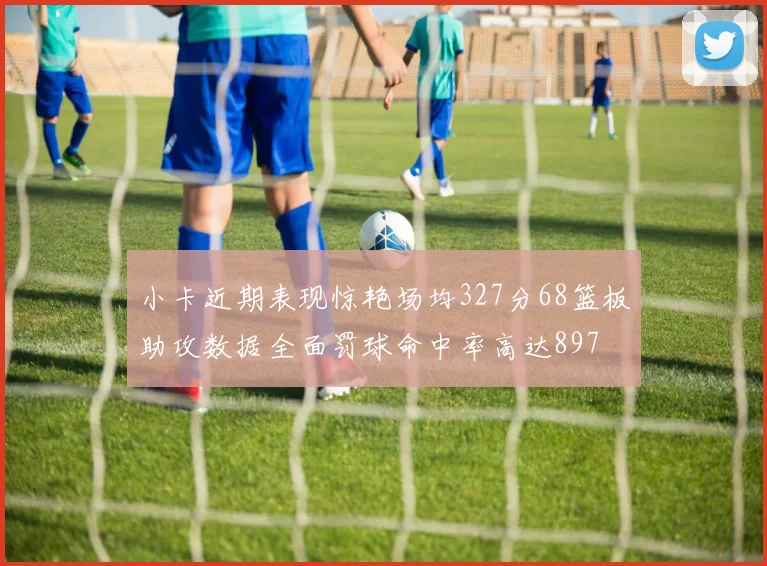 小卡近期表现惊艳场均327分68篮板助攻数据全面罚球命中率高达897