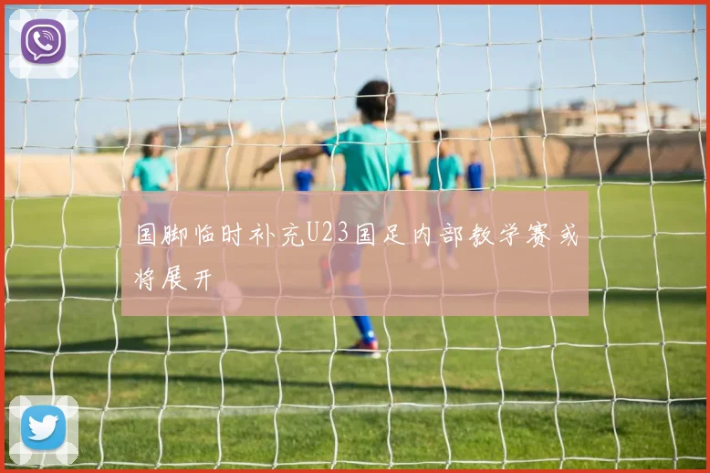 国脚临时补充U23国足内部教学赛或将展开