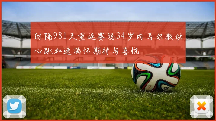 时隔981天重返赛场34岁内马尔激动心跳加速满怀期待与喜悦