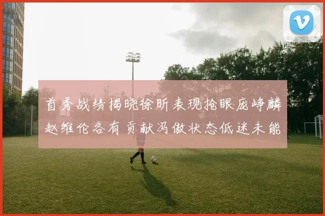 首秀战绩揭晓徐昕表现抢眼庞峥麟赵维伦各有贡献冯傲状态低迷未能得分