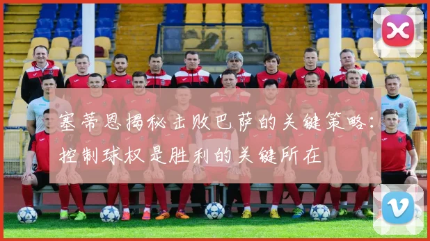 塞蒂恩揭秘击败巴萨的关键策略：控制球权是胜利的关键所在