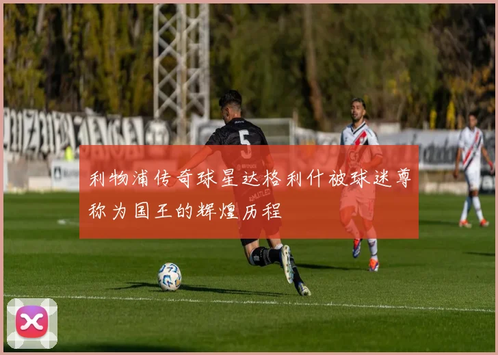 利物浦传奇球星达格利什被球迷尊称为国王的辉煌历程