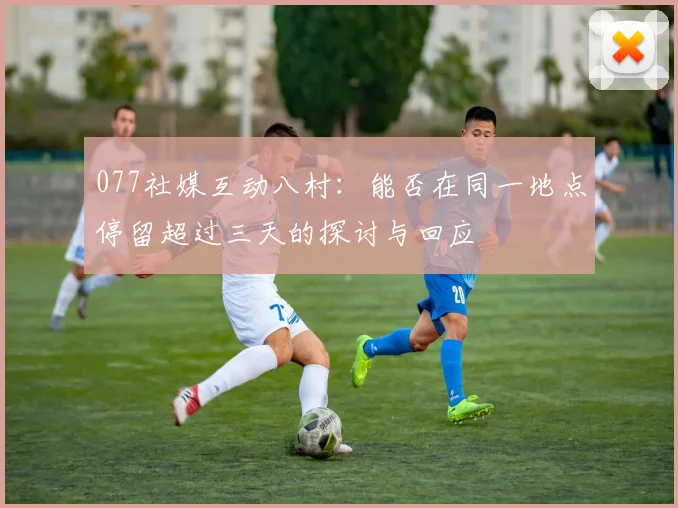 077社媒互动八村：能否在同一地点停留超过三天的探讨与回应
