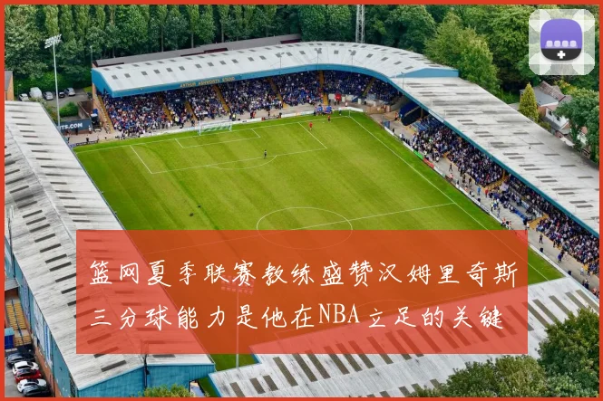 篮网夏季联赛教练盛赞汉姆里奇斯三分球能力是他在NBA立足的关键