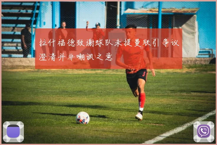 拉什福德致谢球队未提曼联引争议澄清并非嘲讽之意