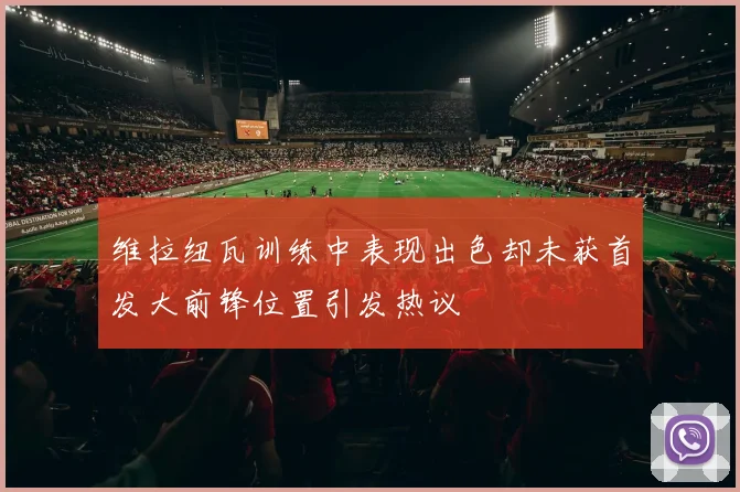 维拉纽瓦训练中表现出色却未获首发大前锋位置引发热议