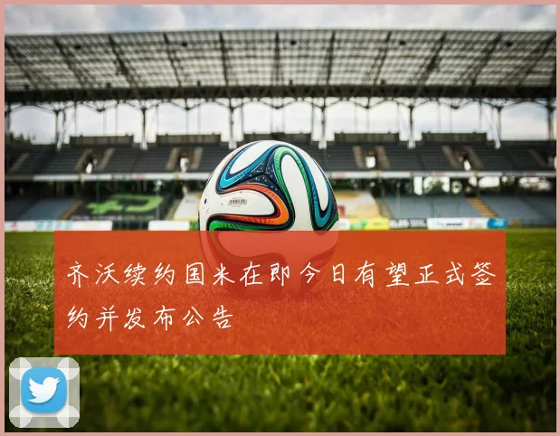 齐沃续约国米在即今日有望正式签约并发布公告