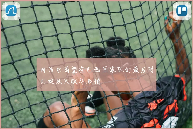 内马尔渴望在巴西国家队的最后时刻绽放天赋与激情