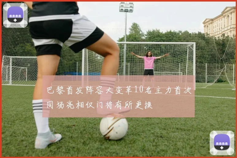 巴黎首发阵容大变革10名主力首次同场亮相仅门将有所更换