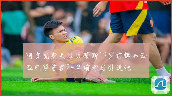 阿贾克斯关注贝蒂斯19岁前锋加西亚巴萨曾在24年前考虑引进他