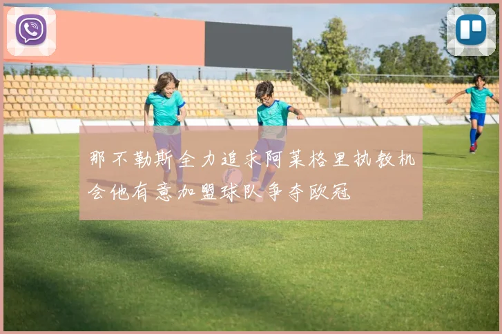 那不勒斯全力追求阿莱格里执教机会他有意加盟球队争夺欧冠