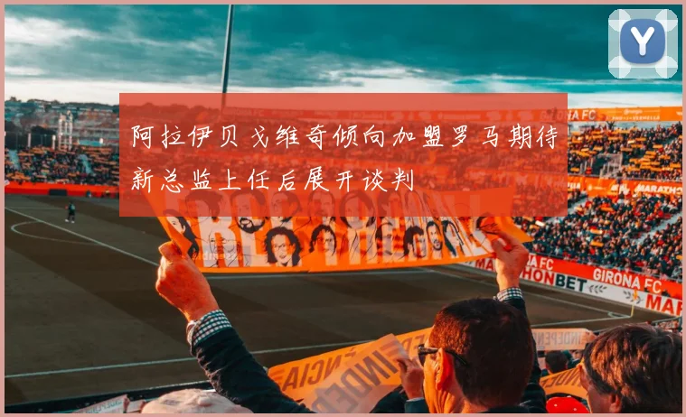 阿拉伊贝戈维奇倾向加盟罗马期待新总监上任后展开谈判
