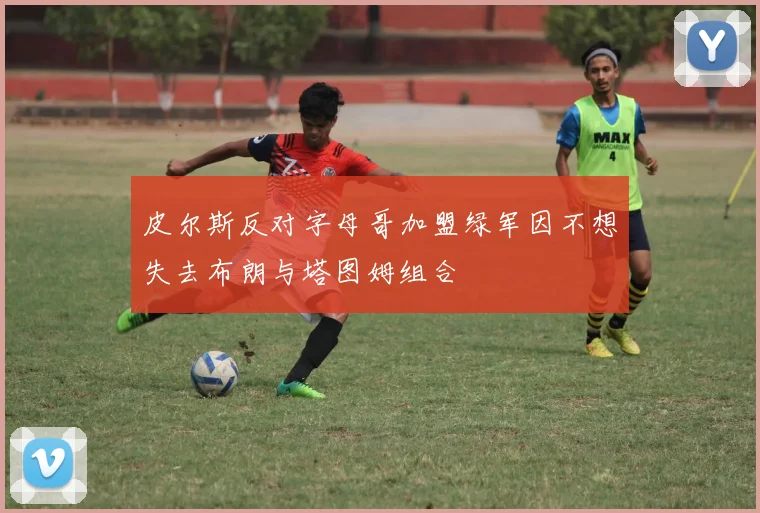 皮尔斯反对字母哥加盟绿军因不想失去布朗与塔图姆组合