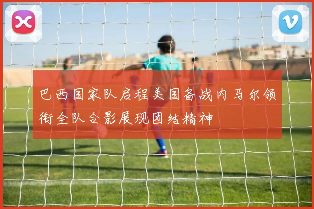 巴西国家队启程美国备战内马尔领衔全队合影展现团结精神
