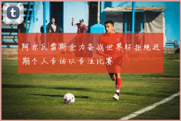 阿尔瓦雷斯全力备战世界杯拒绝近期个人专访以专注比赛