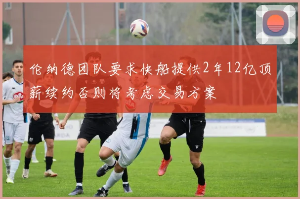 伦纳德团队要求快船提供2年12亿顶薪续约否则将考虑交易方案