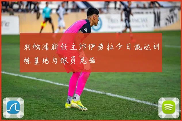 利物浦新任主帅伊劳拉今日抵达训练基地与球员见面