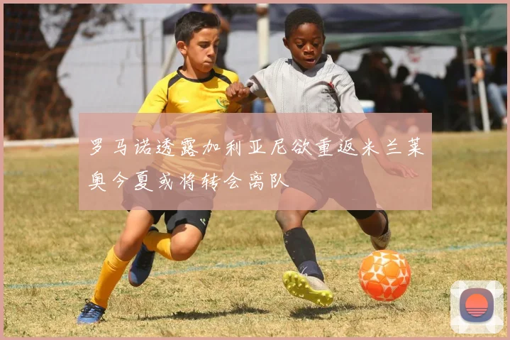 罗马诺透露加利亚尼欲重返米兰莱奥今夏或将转会离队